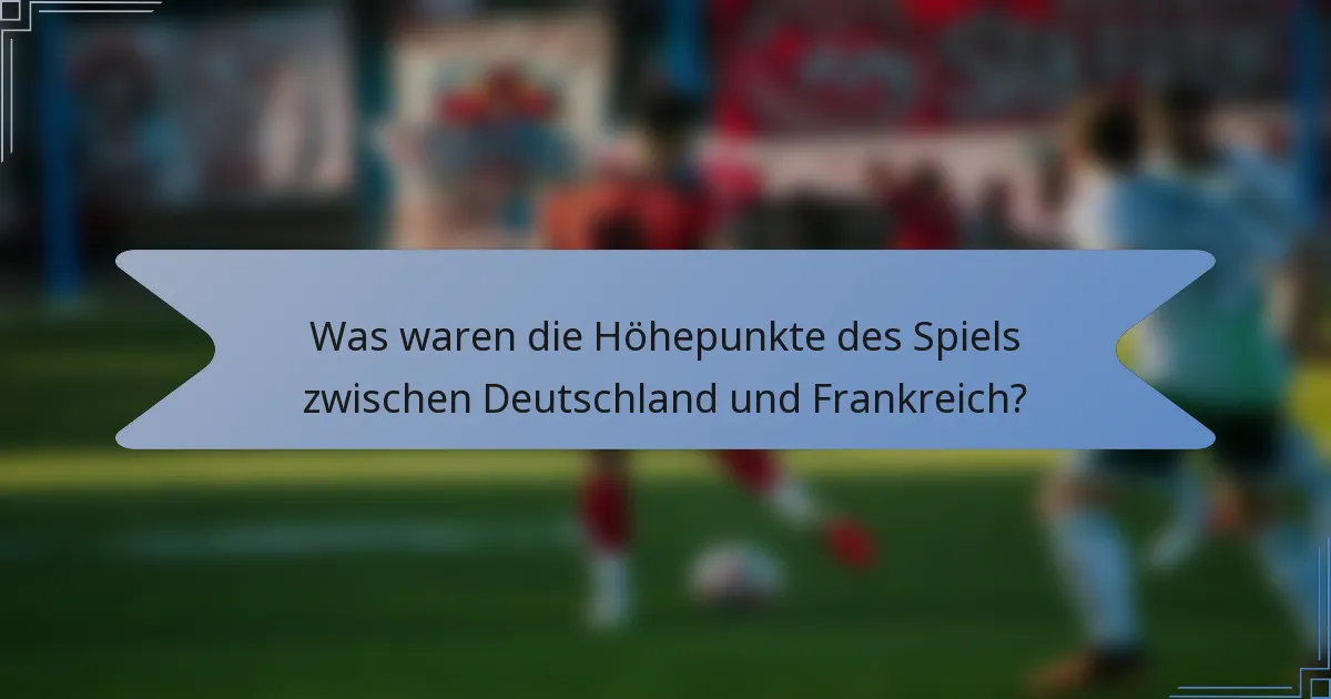 Was waren die Höhepunkte des Spiels zwischen Deutschland und Frankreich?